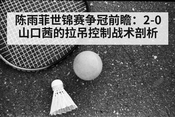 陈雨菲世锦赛争冠前瞻：2-0山口茜的拉吊控制战术剖析 - kaiyun