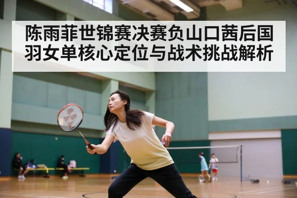 陈雨菲世锦赛决赛负山口茜后国羽女单核心定位与战术挑战解析（kaiyun）